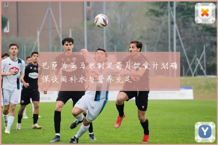 巴萨为亚马尔制定斋月饮食计划确保夜间补水与营养充足