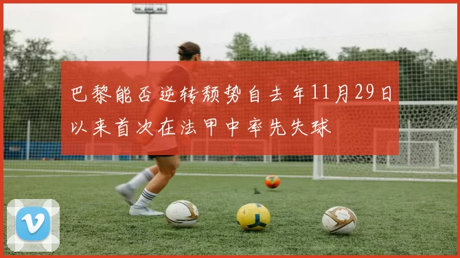 巴黎能否逆转颓势自去年11月29日以来首次在法甲中率先失球