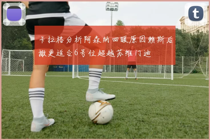 卡拉格分析阿森纳回暖原因赖斯后撤更适合6号位超越苏维门迪