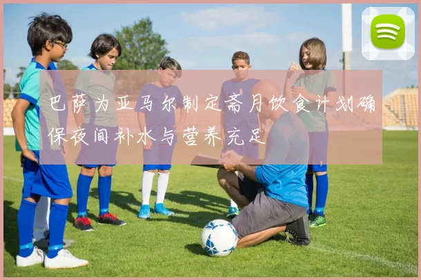巴萨为亚马尔制定斋月饮食计划确保夜间补水与营养充足