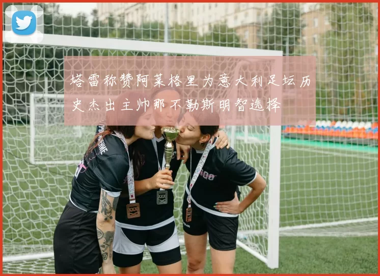塔雷称赞阿莱格里为意大利足坛历史杰出主帅那不勒斯明智选择