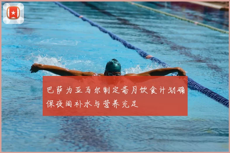 巴萨为亚马尔制定斋月饮食计划确保夜间补水与营养充足
