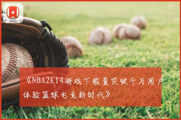 《NBA2K14游戏下载量突破千万用户体验篮球电竞新时代》