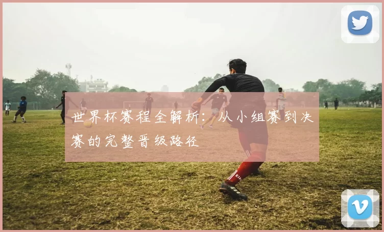 世界杯赛程全解析：从小组赛到决赛的完整晋级路径