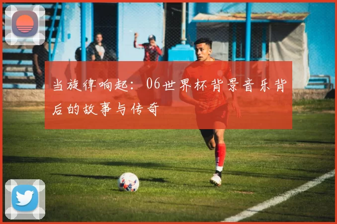 当旋律响起:06世界杯背景音乐背后的故事与传奇