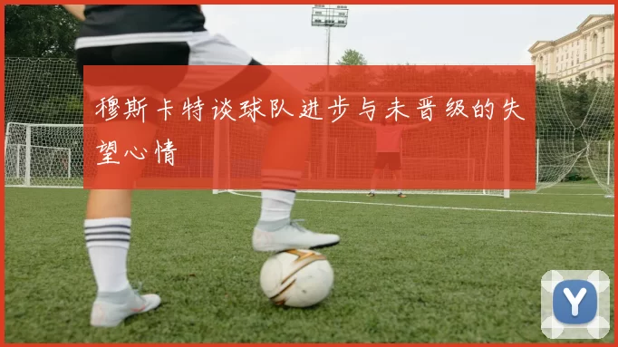 穆斯卡特谈球队进步与未晋级的失望心情