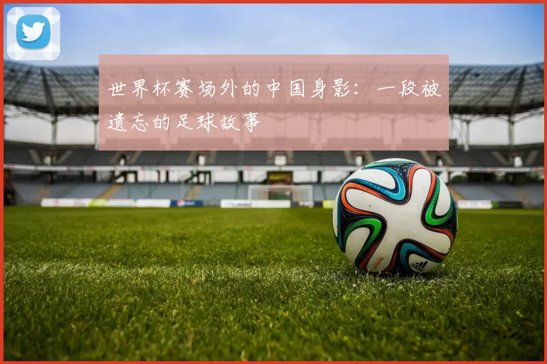 世界杯赛场外的中国身影：一段被遗忘的足球故事