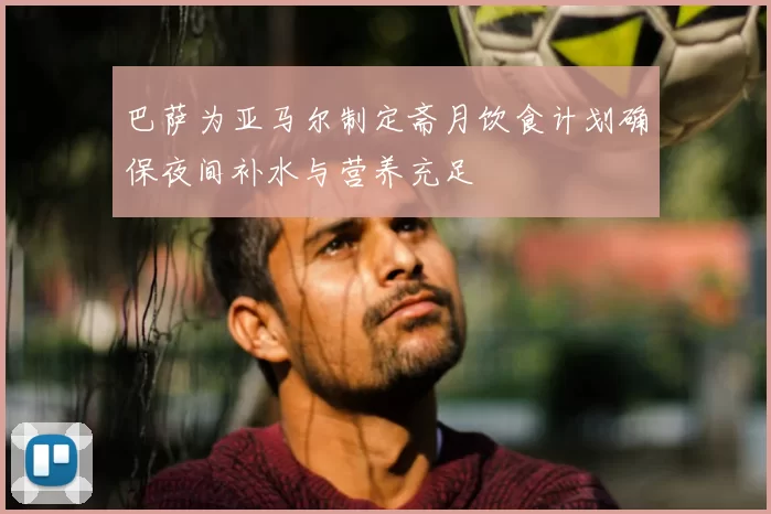 巴萨为亚马尔制定斋月饮食计划确保夜间补水与营养充足