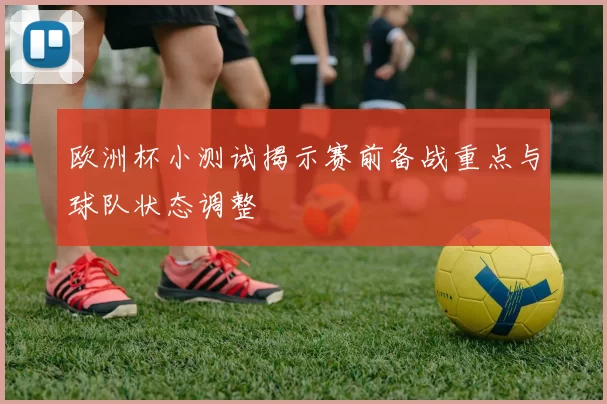 欧洲杯小测试揭示赛前备战重点与球队状态调整