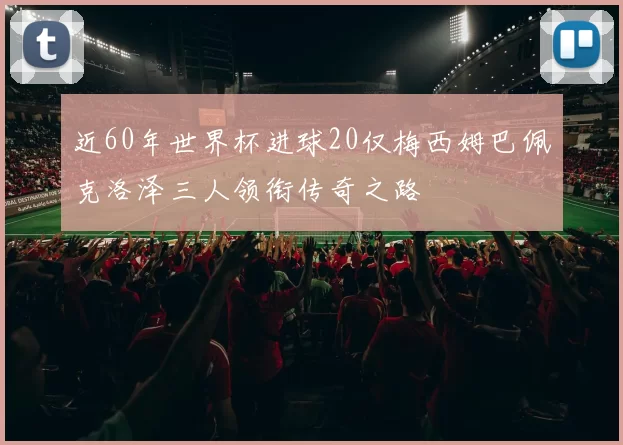 近60年世界杯进球20仅梅西姆巴佩克洛泽三人领衔传奇之路