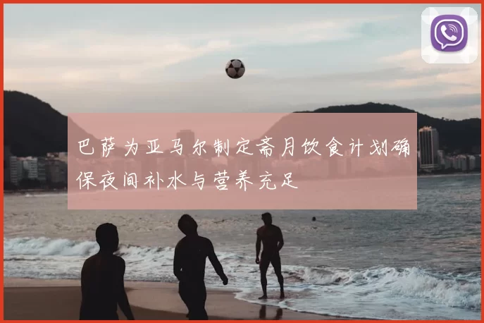 巴萨为亚马尔制定斋月饮食计划确保夜间补水与营养充足