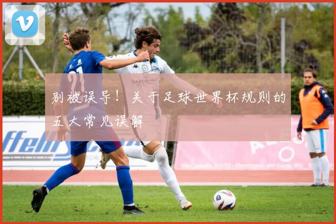 别被误导！关于足球世界杯规则的五大常见误解