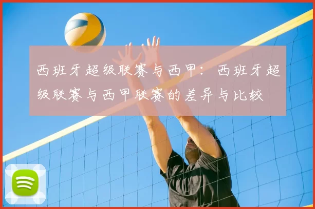 西班牙超级联赛与西甲:西班牙超级联赛与西甲联赛的差异与比较