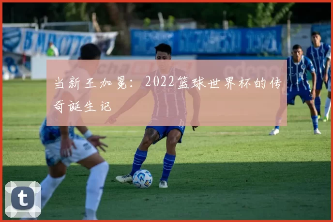 当新王加冕:2022篮球世界杯的传奇诞生记