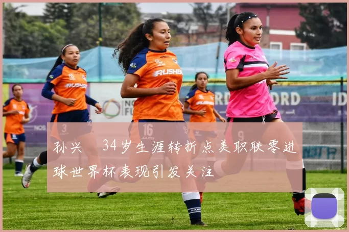 孙兴慜34岁生涯转折点美职联零进球世界杯表现引发关注