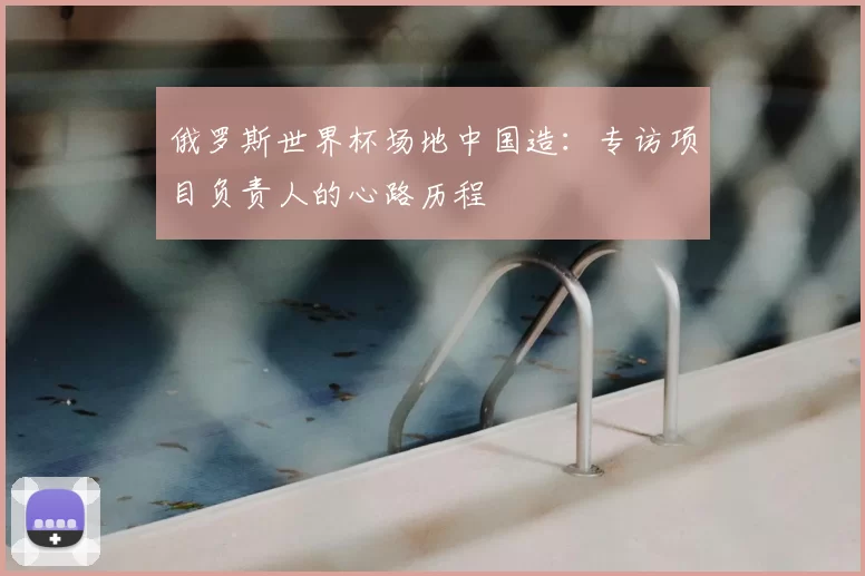 俄罗斯世界杯场地中国造：专访项目负责人的心路历程