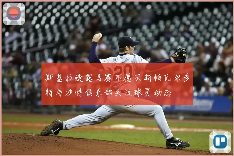 斯基拉透露马赛不愿买断帕瓦尔多特与沙特俱乐部关注球员动态