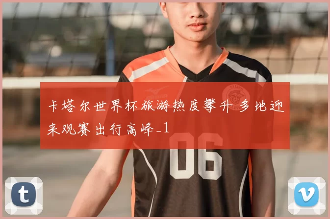 卡塔尔世界杯旅游热度攀升 多地迎来观赛出行高峰_1