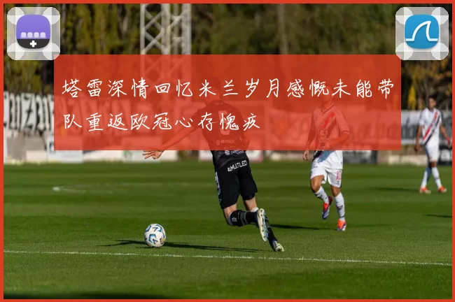 塔雷深情回忆米兰岁月感慨未能带队重返欧冠心存愧疚