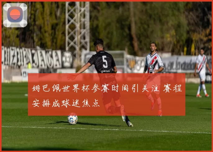姆巴佩世界杯参赛时间引关注 赛程安排成球迷焦点