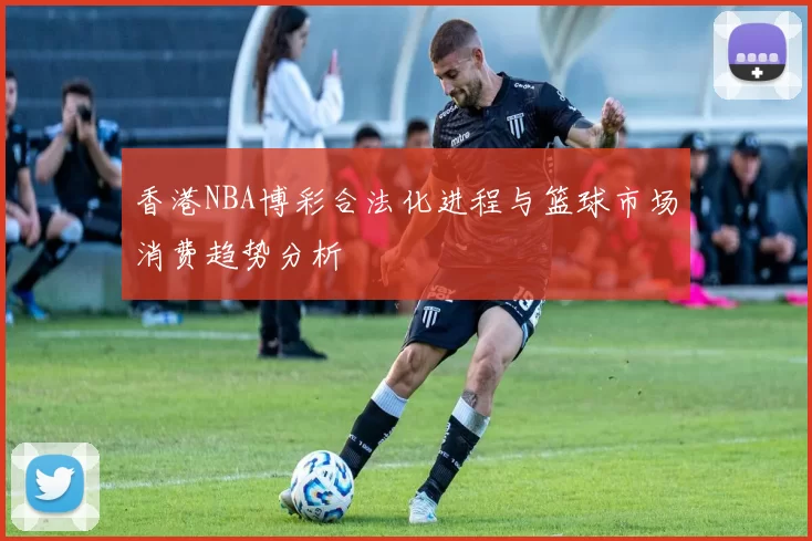 香港NBA博彩合法化进程与篮球市场消费趋势分析