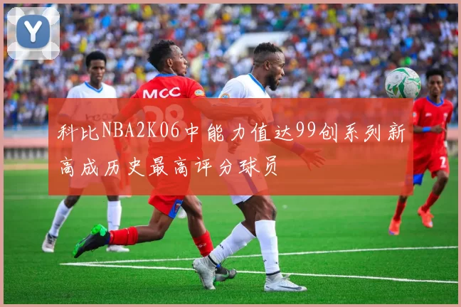 科比NBA2K06中能力值达99创系列新高成历史最高评分球员