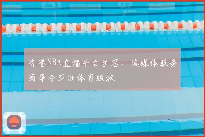 香港NBA直播平台扩容，流媒体服务商争夺亚洲体育版权