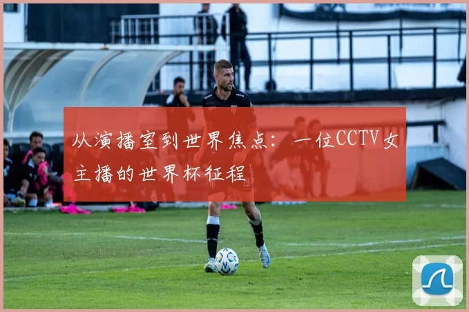 从演播室到世界焦点:一位CCTV女主播的世界杯征程