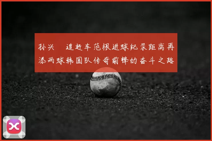 孙兴慜追赶车范根进球纪录距离再添两球韩国队传奇前锋的奋斗之路