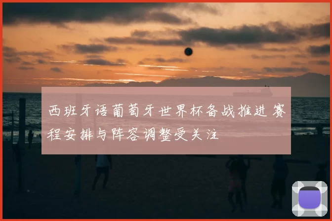 西班牙语葡萄牙世界杯备战推进 赛程安排与阵容调整受关注