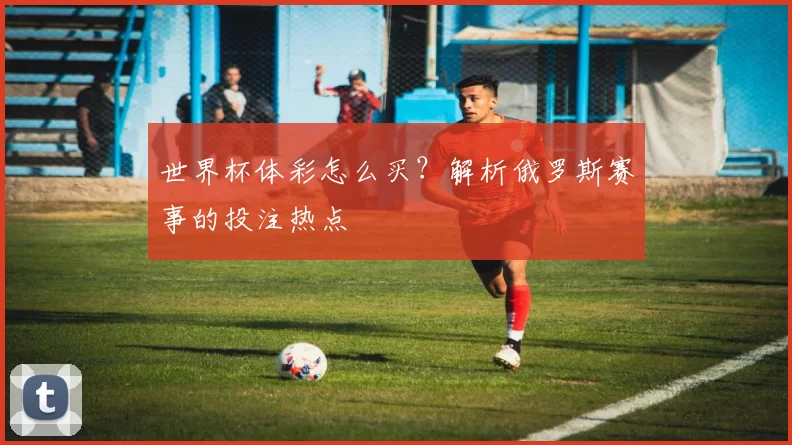 世界杯体彩怎么买？解析俄罗斯赛事的投注热点