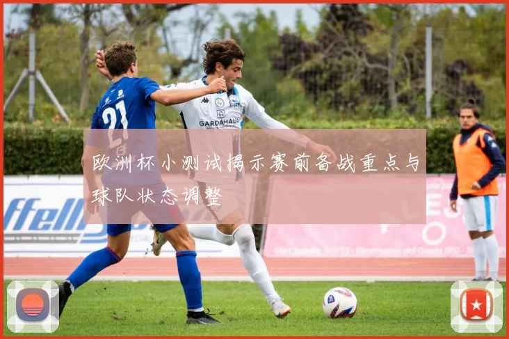 欧洲杯小测试揭示赛前备战重点与球队状态调整